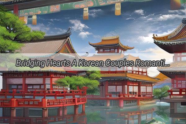 Bridging Hearts A Korean Couples Romantic Journey in the Heart of China